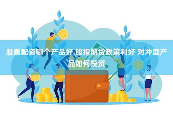 股票配资哪个产品好 股指期货政策利好 对冲型产品如何投资