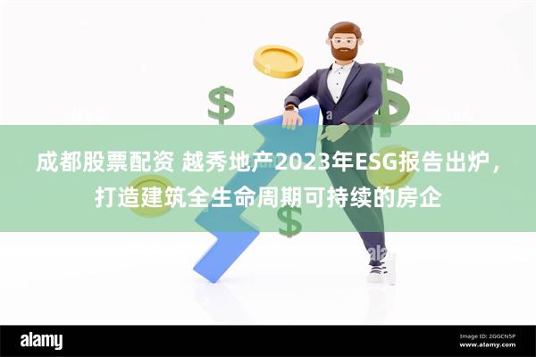 成都股票配资 越秀地产2023年ESG报告出炉，打造建筑全生命周期可持续的房企