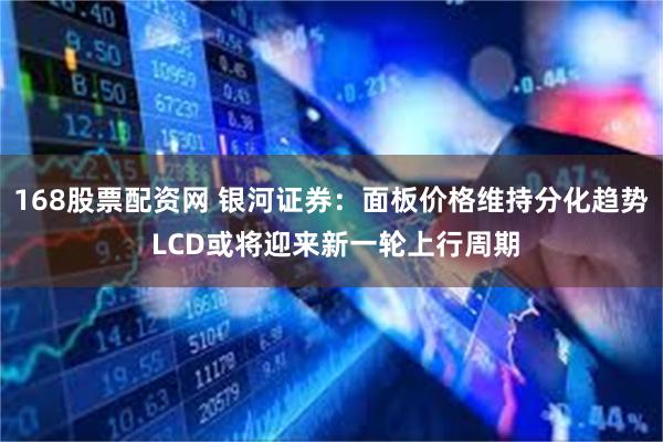 168股票配资网 银河证券：面板价格维持分化趋势 LCD或将迎来新一轮上行周期