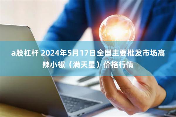 a股杠杆 2024年5月17日全国主要批发市场高辣小椒（满天星）价格行情