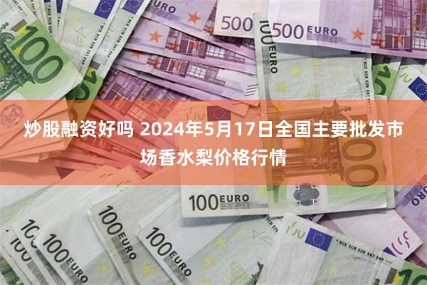 炒股融资好吗 2024年5月17日全国主要批发市场香水梨价格行情