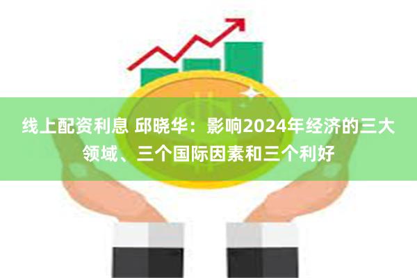 线上配资利息 邱晓华：影响2024年经济的三大领域、三个国际因素和三个利好