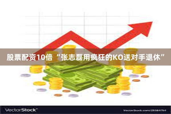 股票配资10倍 “张志磊用疯狂的KO送对手退休”