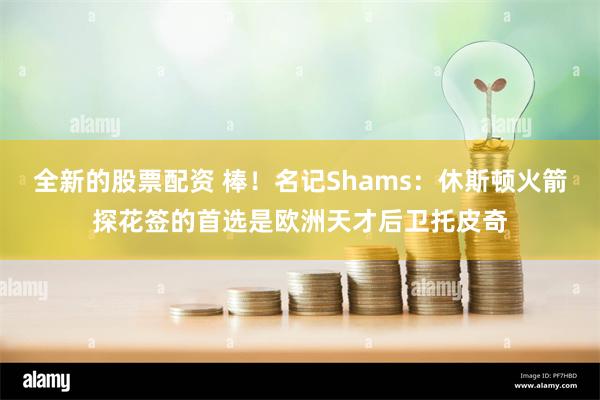 全新的股票配资 棒！名记Shams：休斯顿火箭探花签的首选是欧洲天才后卫托皮奇