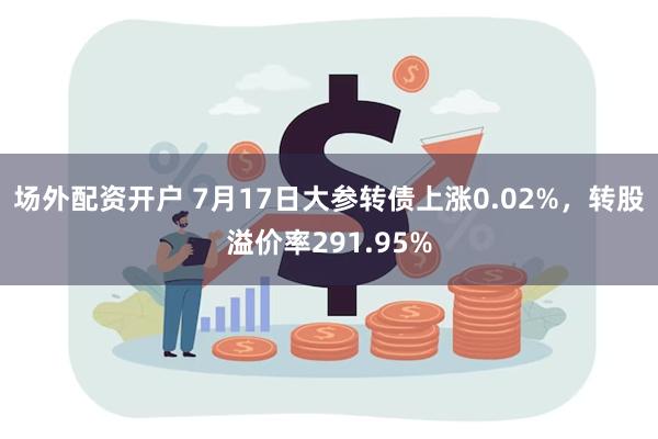 场外配资开户 7月17日大参转债上涨0.02%，转股溢价率291.95%