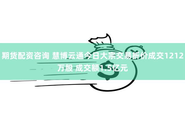 期货配资咨询 慧博云通今日大宗交易折价成交1212万股 成交额1.5亿元