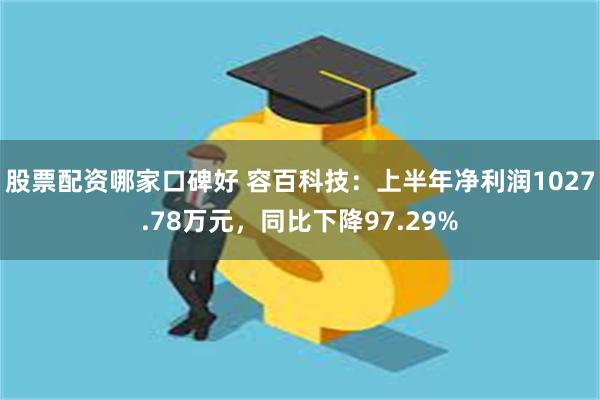 股票配资哪家口碑好 容百科技：上半年净利润1027.78万元，同比下降97.29%