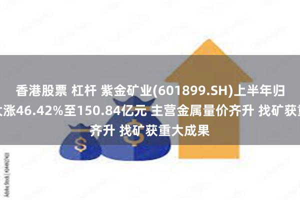 香港股票 杠杆 紫金矿业(601899.SH)上半年归母净利大涨46.42%至150.84亿元 主营金属量价齐升 找矿获重大成果