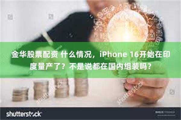 金华股票配资 什么情况，iPhone 16开始在印度量产了？不是说都在国内组装吗？