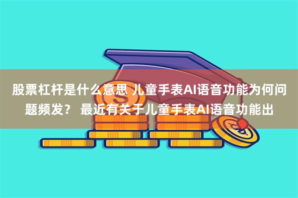 股票杠杆是什么意思 儿童手表AI语音功能为何问题频发？ 最近有关于儿童手表AI语音功能出