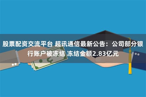 股票配资交流平台 超讯通信最新公告：公司部分银行账户被冻结 冻结金额2.83亿元