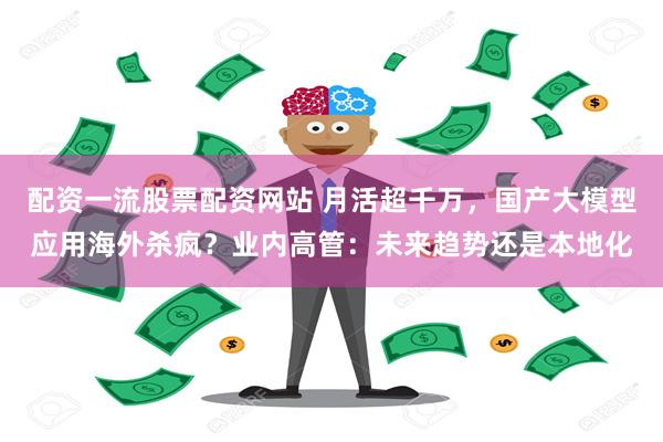 配资一流股票配资网站 月活超千万，国产大模型应用海外杀疯？业内高管：未来趋势还是本地化