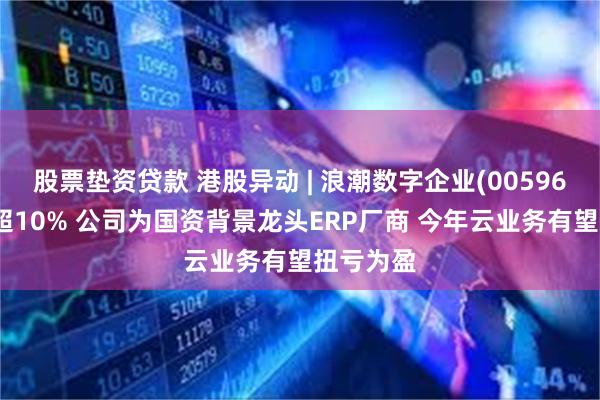 股票垫资贷款 港股异动 | 浪潮数字企业(00596)午后涨超10% 公司为国资背景龙头ERP厂商 今年云业务有望扭亏为盈