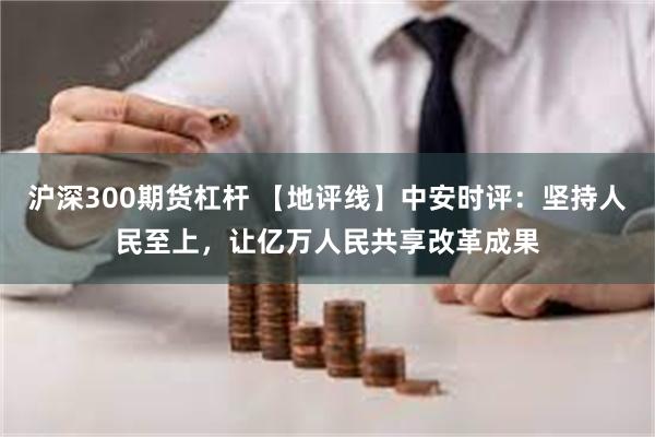 沪深300期货杠杆 【地评线】中安时评：坚持人民至上，让亿万人民共享改革成果