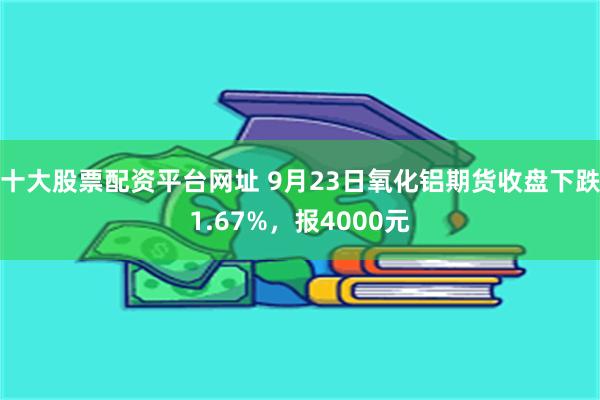 十大股票配资平台网址 9月23日氧化铝期货收盘下跌1.67%，报4000元