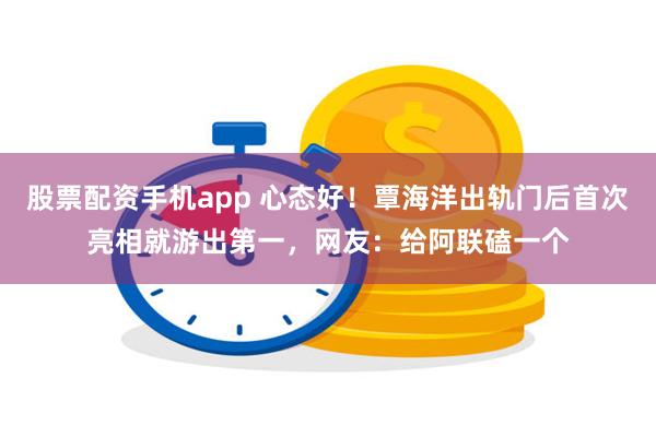 股票配资手机app 心态好！覃海洋出轨门后首次亮相就游出第一，网友：给阿联磕一个