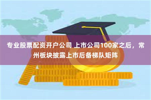 专业股票配资开户公司 上市公司100家之后，常州板块披露上市后备梯队矩阵