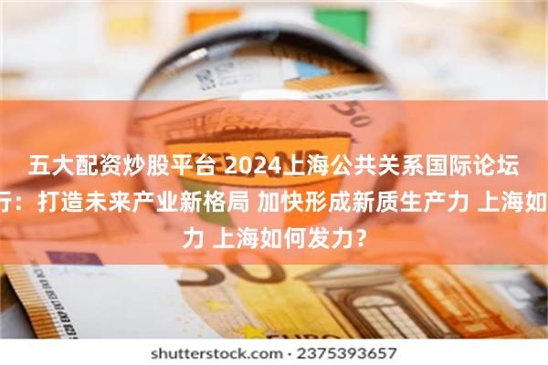 五大配资炒股平台 2024上海公共关系国际论坛今日举行：打造未来产业新格局 加快形成新质生产力 上海如何发力？