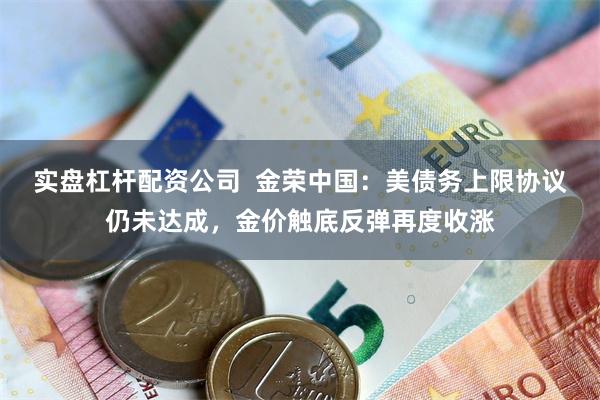 实盘杠杆配资公司  金荣中国：美债务上限协议仍未达成，金价触底反弹再度收涨