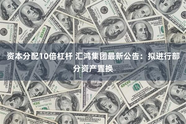 资本分配10倍杠杆 汇鸿集团最新公告：拟进行部分资产置换