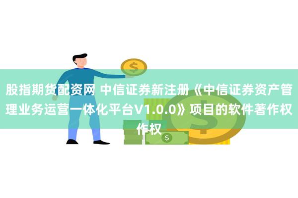 股指期货配资网 中信证券新注册《中信证券资产管理业务运营一体化平台V1.0.0》项目的软件著作权