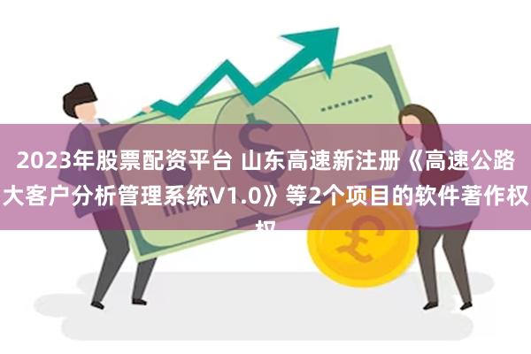 2023年股票配资平台 山东高速新注册《高速公路大客户分析管理系统V1.0》等2个项目的软件著作权