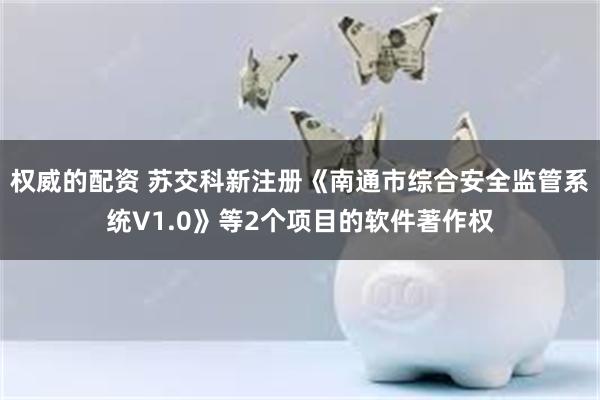 权威的配资 苏交科新注册《南通市综合安全监管系统V1.0》等2个项目的软件著作权