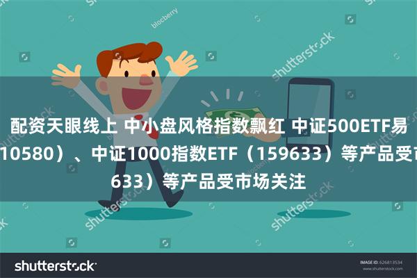 配资天眼线上 中小盘风格指数飘红 中证500ETF易方达（510580）、中证1000指数ETF（159633）等产品受市场关注