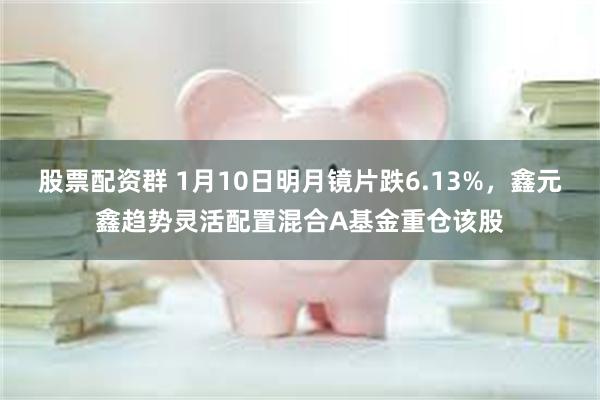 股票配资群 1月10日明月镜片跌6.13%，鑫元鑫趋势灵活配置混合A基金重仓该股