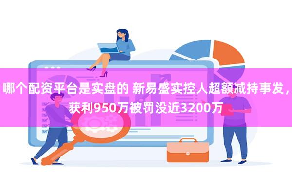 哪个配资平台是实盘的 新易盛实控人超额减持事发，获利950万被罚没近3200万