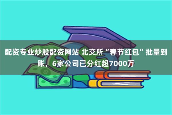 配资专业炒股配资网站 北交所“春节红包”批量到账，6家公司已分红超7000万