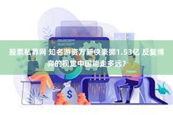 股票私募网 知名游资方新侠豪掷1.53亿 反复博弈的视觉中国能走多远？