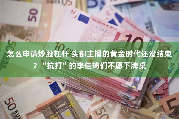 怎么申请炒股杠杆 头部主播的黄金时代还没结束？“抗打”的李佳琦们不愿下牌桌