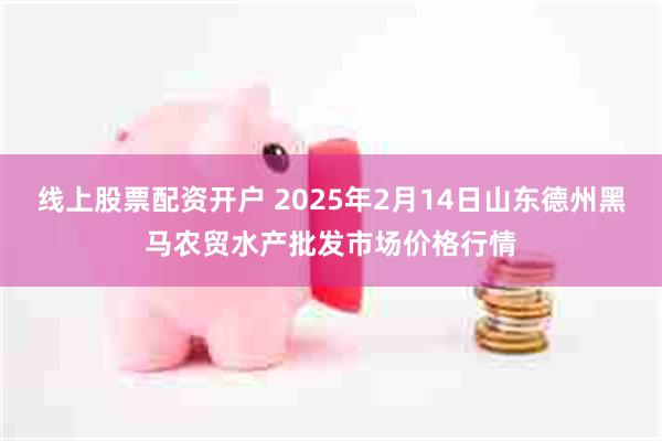 线上股票配资开户 2025年2月14日山东德州黑马农贸水产批发市场价格行情