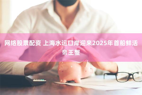 网络股票配资 上海水运口岸迎来2025年首船鲜活帝王蟹