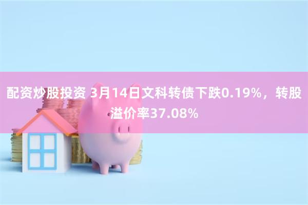 配资炒股投资 3月14日文科转债下跌0.19%，转股溢价率37.08%