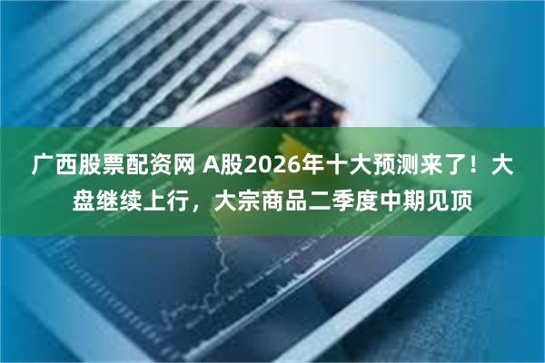 广西股票配资网 A股2026年十大预测来了！大盘继续上行，大宗商品二季度中期见顶