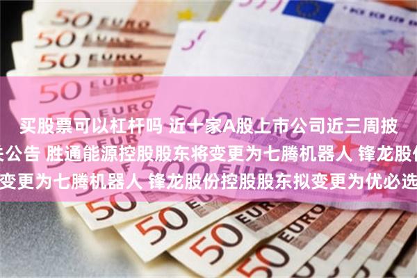 买股票可以杠杆吗 近十家A股上市公司近三周披露机器人并购重组相关公告 胜通能源控股股东将变更为七腾机器人 锋龙股份控股股东拟变更为优必选