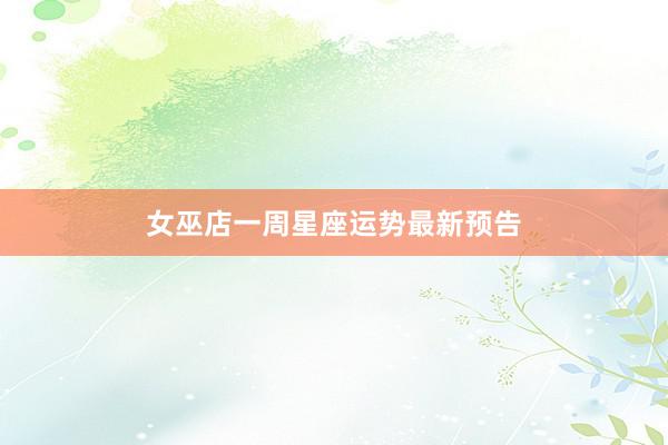 女巫店一周星座运势最新预告
